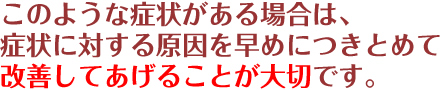 このような症状がある場合は、症状に対する原因を早めにつきとめて改善してあげることが大切です。